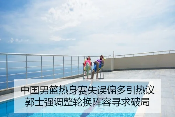 中国男篮热身赛失误偏多引热议 郭士强调整轮换阵容寻求破局