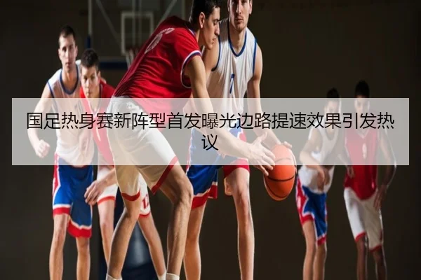 国足热身赛新阵型首发曝光边路提速效果引发热议