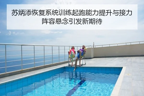 苏炳添恢复系统训练起跑能力提升与接力阵容悬念引发新期待