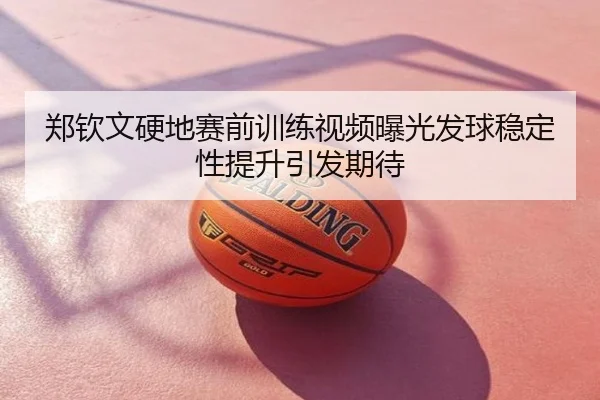 郑钦文硬地赛前训练视频曝光发球稳定性提升引发期待