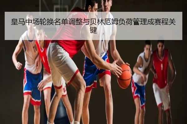 皇马中场轮换名单调整与贝林厄姆负荷管理成赛程关键